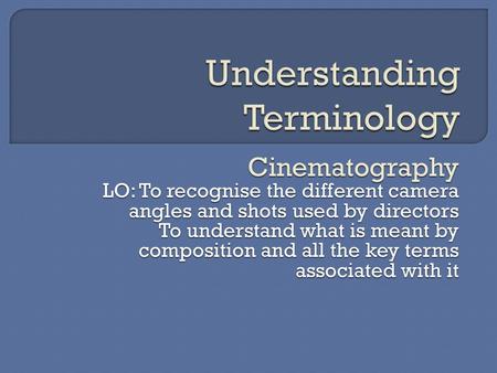 Cinematography LO: To recognise the different camera angles and shots used by directors To understand what is meant by composition and all the key terms.