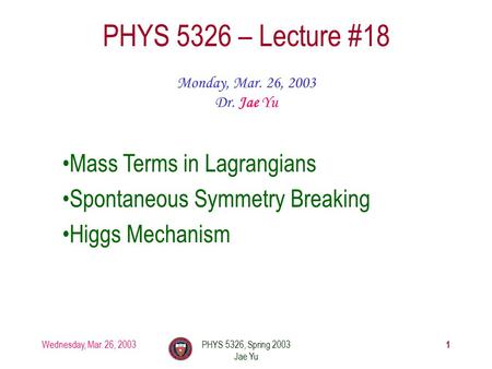Wednesday, Mar. 26, 2003PHYS 5326, Spring 2003 Jae Yu 1 PHYS 5326 – Lecture #18 Monday, Mar. 26, 2003 Dr. Jae Yu Mass Terms in Lagrangians Spontaneous.
