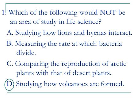 1. Which of the following would NOT be an area of study in life science? A. Studying how lions and hyenas interact. B. Measuring the rate at which bacteria.
