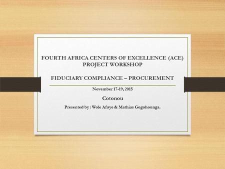 FOURTH AFRICA CENTERS OF EXCELLENCE (ACE) PROJECT WORKSHOP FIDUCIARY COMPLIANCE – PROCUREMENT November 17-19, 2015 Cotonou Presented by : Wole Afuye &