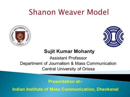 Shanon Weaver Model Sujit Kumar Mohanty Assistant Professor Department of Journalism & Mass Communication Central University of Orissa Presentation at:-