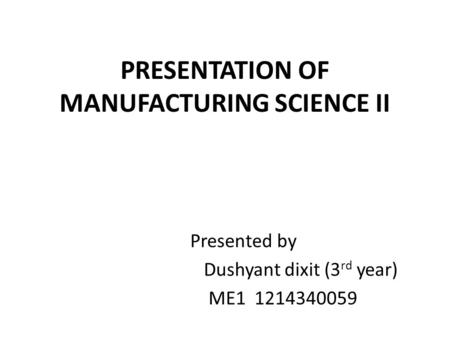 PRESENTATION OF MANUFACTURING SCIENCE II Presented by Dushyant dixit (3 rd year) ME1 1214340059.