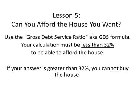 Lesson 5: Can You Afford the House You Want? Use the “Gross Debt Service Ratio” aka GDS formula. Your calculation must be less than 32% to be able to afford.