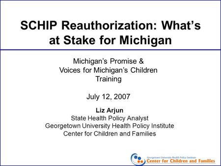 SCHIP Reauthorization: What’s at Stake for Michigan Liz Arjun State Health Policy Analyst Georgetown University Health Policy Institute Center for Children.