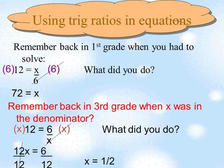 Using trig ratios in equations Remember back in 1 st grade when you had to solve: 12 = x What did you do? 6 (6) 72 = x Remember back in 3rd grade when.