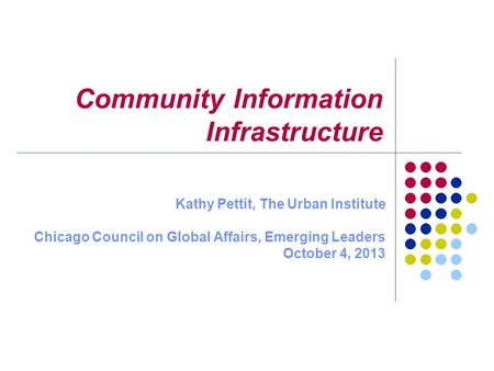 Community Information Infrastructure Kathy Pettit, The Urban Institute Chicago Council on Global Affairs, Emerging Leaders October 4, 2013.