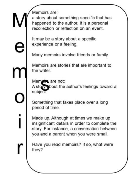 Memoirs are: a story about something specific that has happened to the author. It is a personal recollection or reflection on an event. It may be a story.