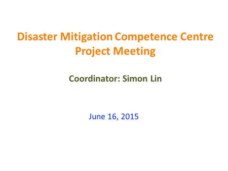 Disaster Mitigation Competence Centre Project Meeting Coordinator: Simon Lin June 16, 2015.