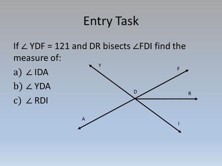 Entry Task If ∠ YDF = 121 and DR bisects ∠ FDI find the measure of: a)∠ IDA b)∠ YDA c)∠ RDI Y D A F R I.
