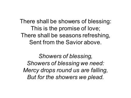 There shall be showers of blessing: This is the promise of love; There shall be seasons refreshing, Sent from the Savior above. Showers of blessing, Showers.