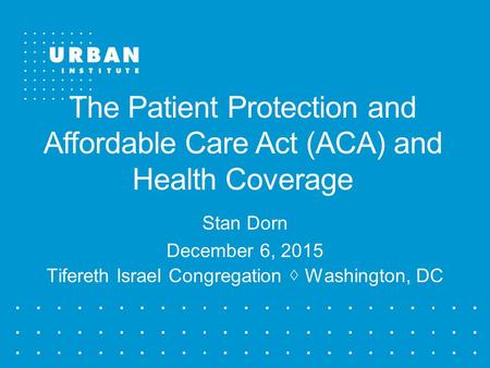 The Patient Protection and Affordable Care Act (ACA) and Health Coverage Stan Dorn December 6, 2015 Tifereth Israel Congregation ◊ Washington, DC.