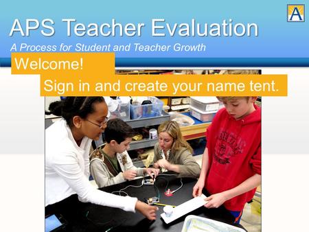 APS Teacher Evaluation A Process for Student and Teacher Growth Sign in and create your name tent. Welcome!