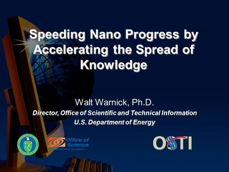 Speeding Nano Progress by Accelerating the Spread of Knowledge Walt Warnick, Ph.D. Director, Office of Scientific and Technical Information U.S. Department.