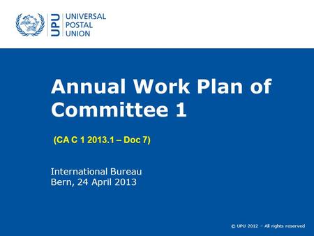 © UPU 2012 – All rights reserved Annual Work Plan of Committee 1 International Bureau Bern, 24 April 2013 (CA C 1 2013.1 – Doc 7)