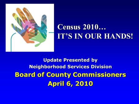 Update Presented by Neighborhood Services Division Board of County Commissioners April 6, 2010 Census 2010… IT’S IN OUR HANDS!