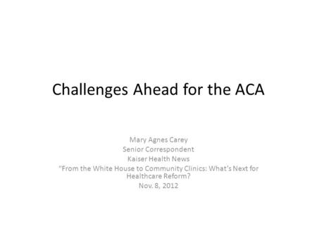 Challenges Ahead for the ACA Mary Agnes Carey Senior Correspondent Kaiser Health News “From the White House to Community Clinics: What’s Next for Healthcare.