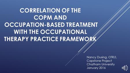 CORRELATION OF THE COPM AND OCCUPATION-BASED TREATMENT WITH THE OCCUPATIONAL THERAPY PRACTICE FRAMEWORK Nancy Dusing, OTR/L Capstone Project Chatham University.
