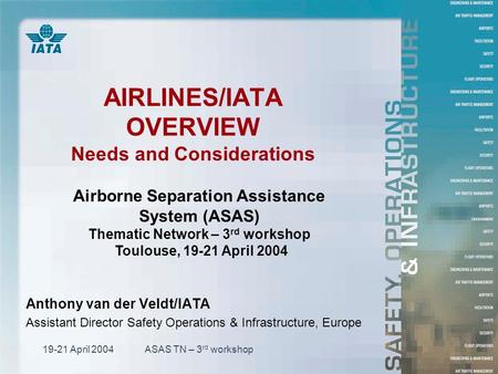19-21 April 2004ASAS TN – 3 rd workshop AIRLINES/IATA OVERVIEW Needs and Considerations Anthony van der Veldt/IATA Assistant Director Safety Operations.