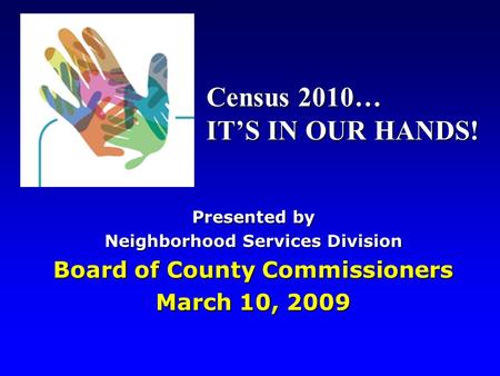 Presented by Neighborhood Services Division Board of County Commissioners March 10, 2009 Census 2010… IT’S IN OUR HANDS!