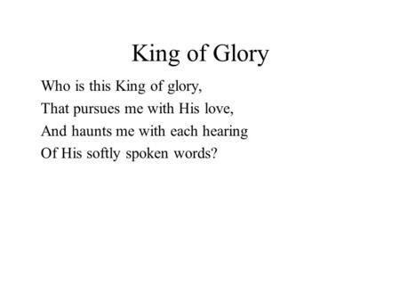 King of Glory Who is this King of glory, That pursues me with His love, And haunts me with each hearing Of His softly spoken words?