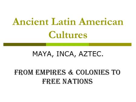 Ancient Latin American Cultures MAYA, INCA, AZTEC. From Empires & Colonies to Free Nations.