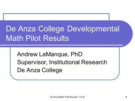 De Anza Math Pilot Results, 7-9-07 1 De Anza College Developmental Math Pilot Results Andrew LaManque, PhD Supervisor, Institutional Research De Anza College.