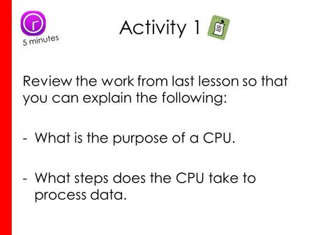 Activity 1 Review the work from last lesson so that you can explain the following: -What is the purpose of a CPU. -What steps does the CPU take to process.