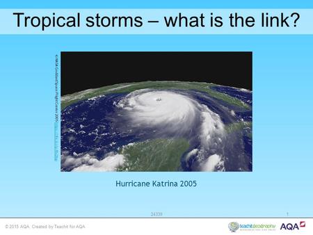 © 2015 AQA. Created by Teachit for AQA 243391 Tropical storms – what is the link? Hurricane Katrina 2005 © NASA Goddard Space Flight Center 2005 https://flic.kr/p/8v2fophttps://flic.kr/p/8v2fop.