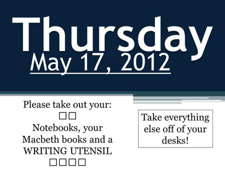 May 17, 2012 Please take out your: Notebooks, your Macbeth books and a WRITING UTENSIL Take everything else off of your desks!