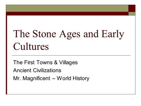 The Stone Ages and Early Cultures The First Towns & Villages Ancient Civilizations Mr. Magnificent – World History.