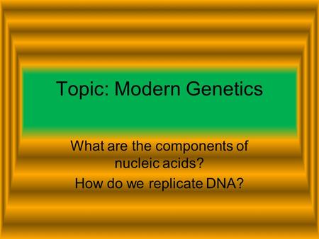 Topic: Modern Genetics What are the components of nucleic acids? How do we replicate DNA?