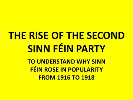 THE RISE OF THE SECOND SINN FÉIN PARTY TO UNDERSTAND WHY SINN FÉIN ROSE IN POPULARITY FROM 1916 TO 1918.