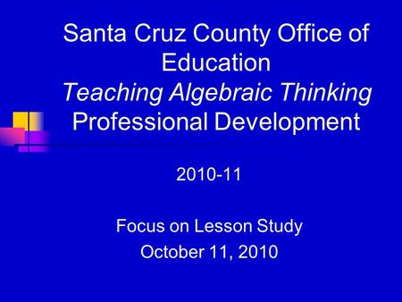 Santa Cruz County Office of Education Teaching Algebraic Thinking Professional Development 2010-11 Focus on Lesson Study October 11, 2010.