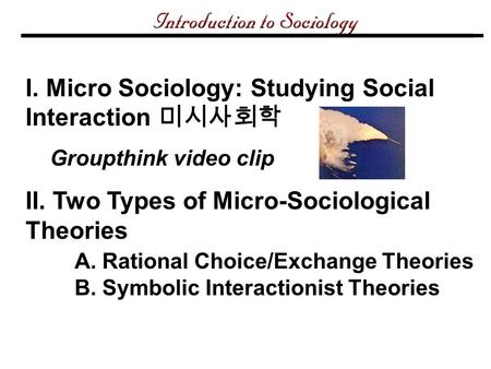 I. Micro Sociology: Studying Social Interaction 미시사회학 Groupthink video clip II. Two Types of Micro-Sociological Theories A. Rational Choice/Exchange Theories.
