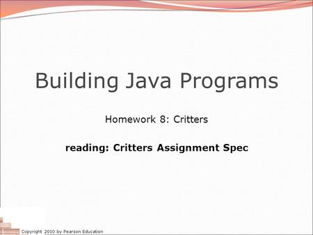 Copyright 2010 by Pearson Education Building Java Programs Homework 8: Critters reading: Critters Assignment Spec.