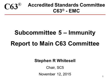 1 Accredited Standards Committee C63 ® - EMC Subcommittee 5 – Immunity Report to Main C63 Committee Stephen R Whitesell Chair, SC5 November 12, 2015.