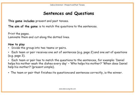 Sentences and Questions This game includes present and past tenses. The aim of the game is to match the questions to the sentences. Print the pages. Laminate.