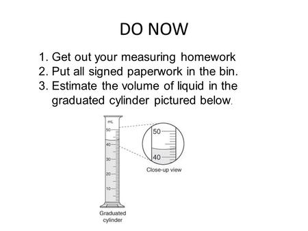 DO NOW 1. Get out your measuring homework 2. Put all signed paperwork in the bin. 3. Estimate the volume of liquid in the graduated cylinder pictured below.