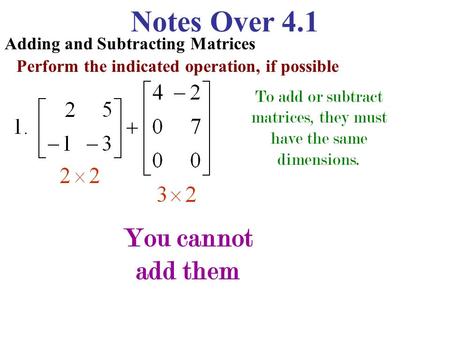Notes Over 4.1 Adding and Subtracting Matrices Perform the indicated operation, if possible To add or subtract matrices, they must have the same dimensions.