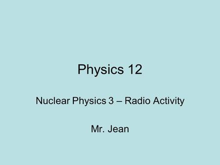 Physics 12 Nuclear Physics 3 – Radio Activity Mr. Jean.