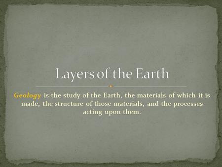 Layers of the Earth Geology is the study of the Earth, the materials of which it is made, the structure of those materials, and the processes acting.