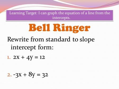 Bell Ringer Rewrite from standard to slope intercept form: 1. 2x + 4y = 12 2. -3x + 8y = 32 Learning Target: I can graph the equation of a line from the.