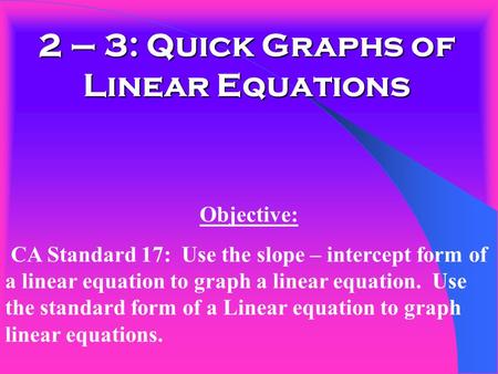 2 – 3: Quick Graphs of Linear Equations Objective: CA Standard 17: Use the slope – intercept form of a linear equation to graph a linear equation. Use.