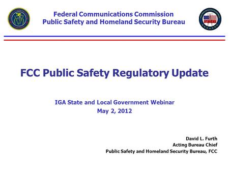 FCC Public Safety Regulatory Update IGA State and Local Government Webinar May 2, 2012 Federal Communications Commission Public Safety and Homeland Security.