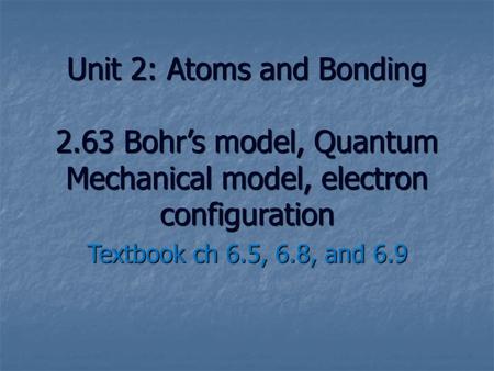 Unit 2: Atoms and Bonding 2.63 Bohr’s model, Quantum Mechanical model, electron configuration Textbook ch 6.5, 6.8, and 6.9.