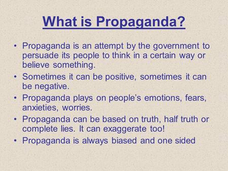 What is Propaganda? Propaganda is an attempt by the government to persuade its people to think in a certain way or believe something. Sometimes it can.