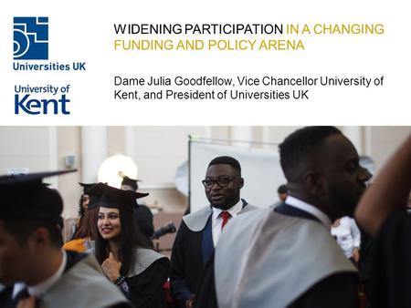 WIDENING PARTICIPATION IN A CHANGING FUNDING AND POLICY ARENA Dame Julia Goodfellow, Vice Chancellor University of Kent, and President of Universities.