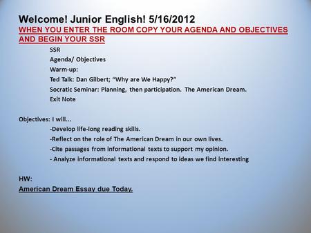 Welcome! Junior English! 5/16/2012 WHEN YOU ENTER THE ROOM COPY YOUR AGENDA AND OBJECTIVES AND BEGIN YOUR SSR SSR Agenda/ Objectives Warm-up: Ted Talk: