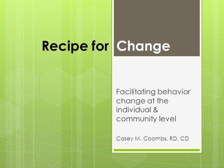Recipe for Change Facilitating behavior change at the individual & community level Casey M. Coombs, RD, CD.