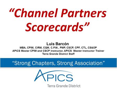 “Strong Chapters, Strong Association” “Channel Partners Scorecards” Luis Barcón MBA, CPIM, CIRM, CQM, C.P.M., PMP, CSCP, CPF, CTL, CS&OP APICS Master CPIM.